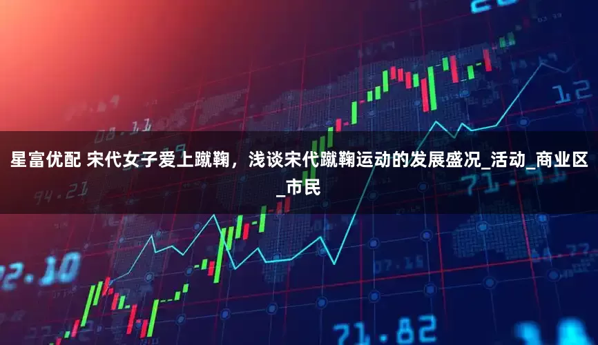 星富优配 宋代女子爱上蹴鞠，浅谈宋代蹴鞠运动的发展盛况_活动_商业区_市民