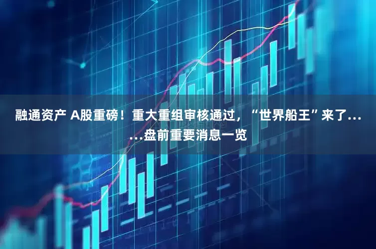 融通资产 A股重磅！重大重组审核通过，“世界船王”来了……盘前重要消息一览