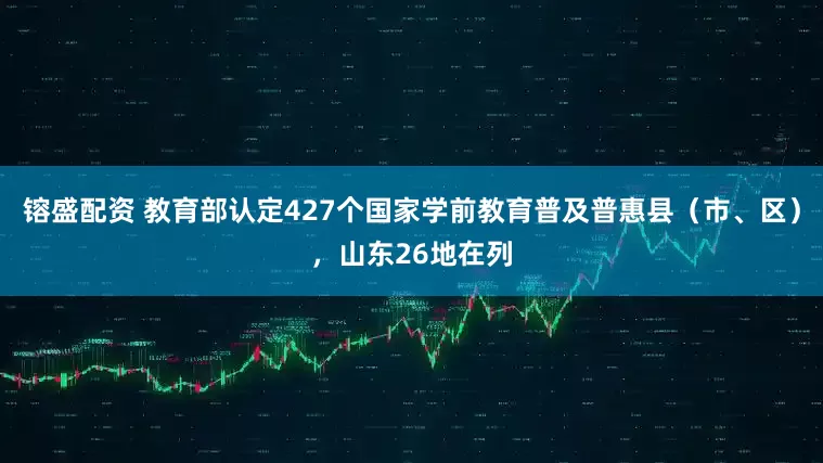 镕盛配资 教育部认定427个国家学前教育普及普惠县（市、区），山东26地在列