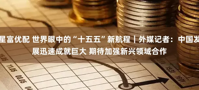 星富优配 世界眼中的“十五五”新航程｜外媒记者：中国发展迅速成就巨大 期待加强新兴领域合作