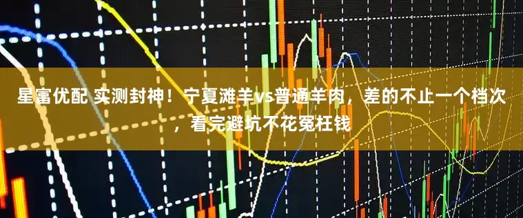 星富优配 实测封神！宁夏滩羊vs普通羊肉，差的不止一个档次，看完避坑不花冤枉钱