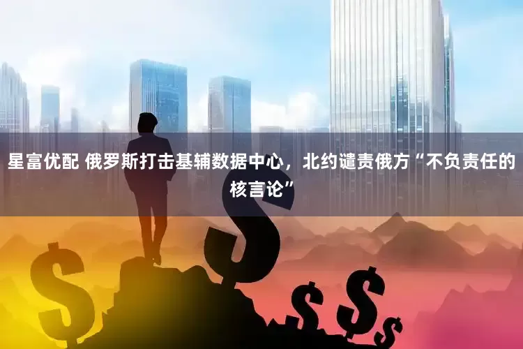 星富优配 俄罗斯打击基辅数据中心，北约谴责俄方“不负责任的核言论”